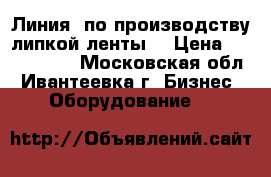 Линия  по производству липкой ленты  › Цена ­ 5 500 000 - Московская обл., Ивантеевка г. Бизнес » Оборудование   